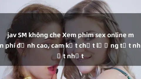 jav SM không che Xem phim sex online miễn phí đỉnh cao, cam kết chất lượng tốt nhất