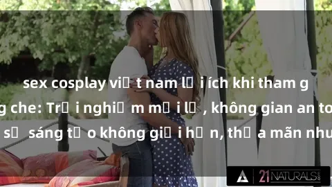 sex cosplay việt nam lợi ích khi tham gia sex online không che: Trải nghiệm mới lạ, không gian an toàn, sự sáng tạo không giới hạn, thỏa mãn nhu cầu tình dục của bạn.