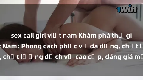 sex call girl việt nam Khám phá thế giới của gái gọi Việt Nam: Phong cách phục vụ đa dạng, chất lượng dịch vụ cao cấp, đáng giá mọi khoản chi phí