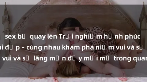 sex bị quay lén Trải nghiệm hạnh phúc khi làm tình với gái đẹp – cùng nhau khám phá niềm vui và sự lãng mạn đầy mới mẻ trong quan hệ của bạn.