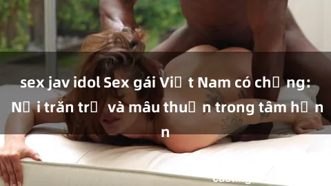 sex jav idol Sex gái Việt Nam có chồng: Nỗi trăn trở và mâu thuẫn trong tâm hồn