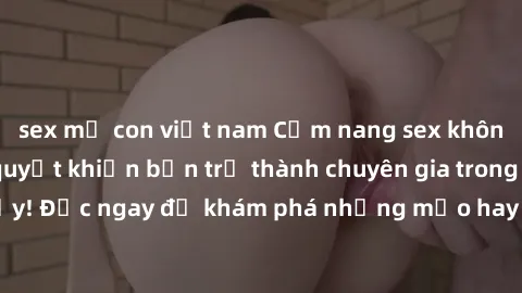 sex mẹ con việt nam Cẩm nang sex không che: Những bí quyết khiến bạn trở thành chuyên gia trong chuyện ấy! Đọc ngay để khám phá những mẹo hay và bí quyết tình dục không che.