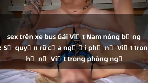 sex trên xe bus Gái Việt Nam nóng bỏng khi làm tình: Sự quyến rũ của người phụ nữ Việt trong phòng ngủ