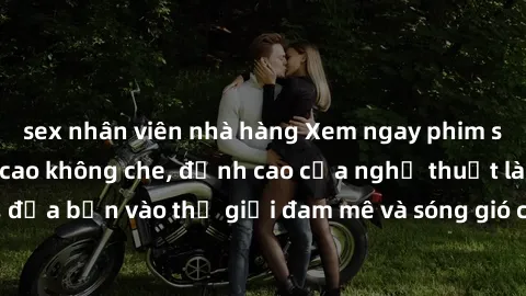sex nhân viên nhà hàng Xem ngay phim sex HD chất lượng cao không che, đỉnh cao của nghệ thuật làm tình, đưa bạn vào thế giới đam mê và sóng gió của tình yêu không giới hạn.