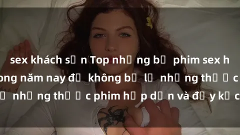 sex khách sạn Top những bộ phim sex hay nhất nên xem trong năm nay để không bỏ lỡ những thước phim hấp dẫn và đầy kịch tính.