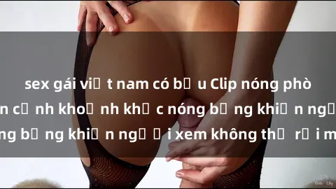 sex gái việt nam có bầu Clip nóng phòng tắm gây sốt: Cận cảnh khoảnh khắc nóng bỏng khiến người xem không thể rời mắt