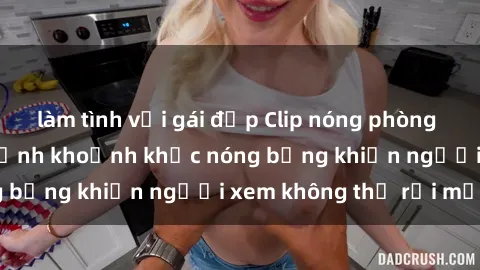 làm tình với gái đẹp Clip nóng phòng tắm gây sốt: Cận cảnh khoảnh khắc nóng bỏng khiến người xem không thể rời mắt