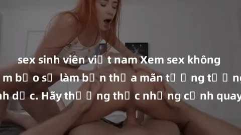 sex sinh viên việt nam Xem sex không che HD miễn phí đảm bảo sẽ làm bạn thỏa mãn tưởng tượng và nhu cầu tình dục. Hãy thưởng thức những cảnh quay hấp dẫn và mãnh liệt ngay bây giờ!