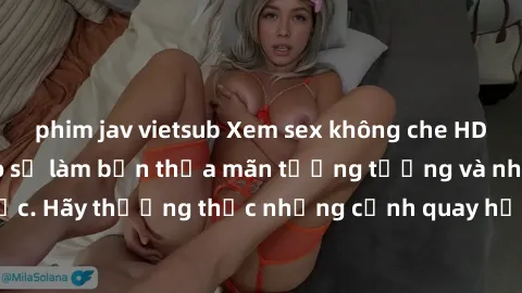 phim jav vietsub Xem sex không che HD miễn phí đảm bảo sẽ làm bạn thỏa mãn tưởng tượng và nhu cầu tình dục. Hãy thưởng thức những cảnh quay hấp dẫn và mãnh liệt ngay bây giờ!