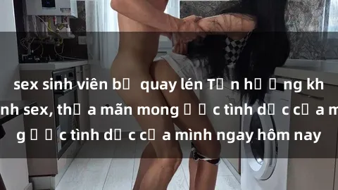 sex sinh viên bị quay lén Tận hưởng khoái cảm với gái xinh sex, thỏa mãn mong ước tình dục của mình ngay hôm nay