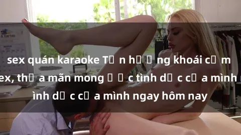 sex quán karaoke Tận hưởng khoái cảm với gái xinh sex, thỏa mãn mong ước tình dục của mình ngay hôm nay
