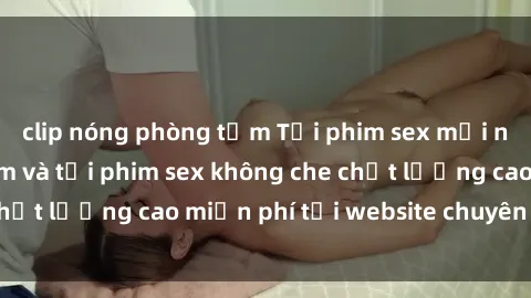 clip nóng phòng tắm Tải phim sex mới nhất hot nhất - Xem và tải phim sex không che chất lượng cao miễn phí tại website chuyên nghiệp.