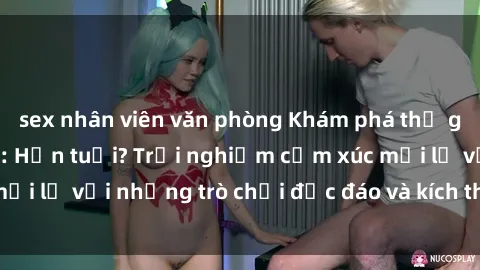 sex nhân viên văn phòng Khám phá thế giới sex trực tuyến: Hơn tuổi? Trải nghiệm cảm xúc mới lạ với những trò chơi độc đáo và kích thích người lớn
