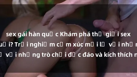 sex gái hàn quốc Khám phá thế giới sex trực tuyến: Hơn tuổi? Trải nghiệm cảm xúc mới lạ với những trò chơi độc đáo và kích thích người lớn