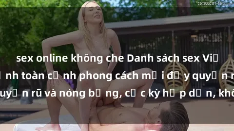 sex online không che Danh sách sex Việt Nam không che - Ảnh toàn cảnh phong cách mới đầy quyến rũ và nóng bỏng, cực kỳ hấp dẫn, không thể bỏ qua!