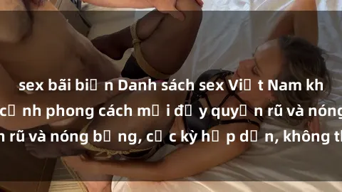 sex bãi biển Danh sách sex Việt Nam không che - Ảnh toàn cảnh phong cách mới đầy quyến rũ và nóng bỏng, cực kỳ hấp dẫn, không thể bỏ qua!