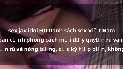 sex jav idol HD Danh sách sex Việt Nam không che - Ảnh toàn cảnh phong cách mới đầy quyến rũ và nóng bỏng, cực kỳ hấp dẫn, không thể bỏ qua!