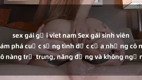 sex gái gọi viet nam Sex gái sinh viên hot nhất: Cùng khám phá cuộc sống tình dục của những cô nàng trẻ trung, năng động và không ngần ngại thử nghiệm!