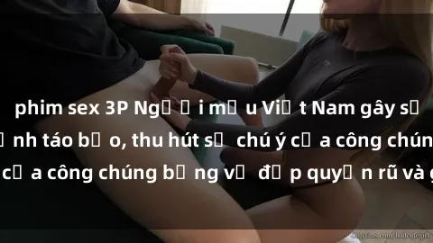 phim sex 3P Người mẫu Việt Nam gây sốt với loạt shoot ảnh táo bạo, thu hút sự chú ý của công chúng bằng vẻ đẹp quyến rũ và gợi cảm.