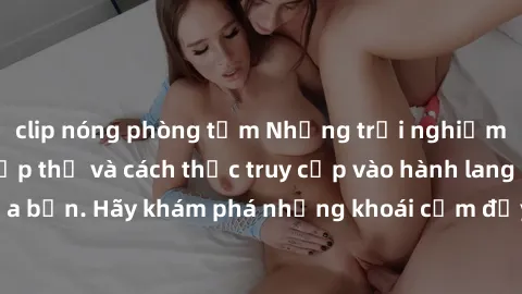 clip nóng phòng tắm Những trải nghiệm mới lạ với sex tập thể và cách thức truy cập vào hành lang đam mê của bạn. Hãy khám phá những khoái cảm đầy kích thích với tập thể hấp dẫn!