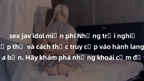 sex jav idol miễn phí Những trải nghiệm mới lạ với sex tập thể và cách thức truy cập vào hành lang đam mê của bạn. Hãy khám phá những khoái cảm đầy kích thích với tập thể hấp dẫn!
