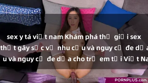 sex y tá việt nam Khám phá thế giới sex loli Việt Nam: Sự thật gây sốc về nhu cầu và nguy cơ đe dọa cho trẻ em tại Việt Nam
