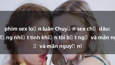 phim sex loạn luân Chuyện sex chị dâu: hành động nhiệt tình khiến tôi bất ngờ và mãn nguyện!