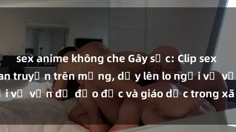 sex anime không che Gây sốc: Clip sex mẹ con Việt Nam lan truyền trên mạng, dấy lên lo ngại về vấn đề đạo đức và giáo dục trong xã hội hiện nay.