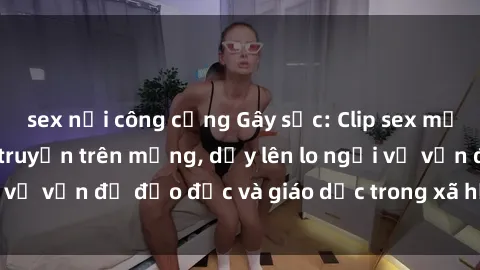 sex nơi công cộng Gây sốc: Clip sex mẹ con Việt Nam lan truyền trên mạng, dấy lên lo ngại về vấn đề đạo đức và giáo dục trong xã hội hiện nay.